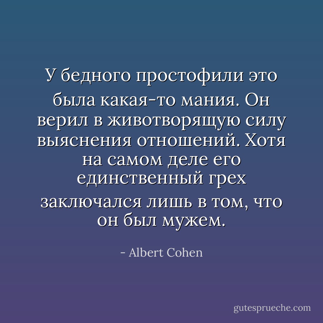 У бедного простофили это была какая-то мания. Он верил в животворящую силу выяснения отношений. Хотя на самом деле его единственный грех заключался лишь в том, что он был мужем. - Albert Cohen