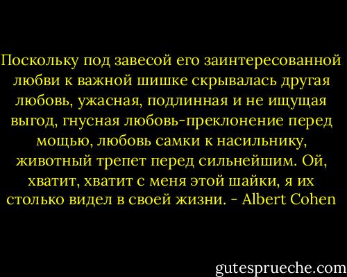 Поскольку под завесой его заинтересованной любви к важной шишке скрывалась другая любовь, ужасная, подлинная и не ищущая выгод, гнусная любовь-преклонение перед мощью, любовь самки к насильнику, животный трепет перед сильнейшим. Ой, хватит, хватит с меня этой шайки, я их столько видел в своей жизни. - Albert Cohen