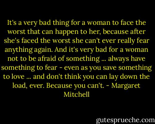 It's a very bad thing for a woman to face the worst that can happen to her, because after she's faced the worst she can't ever really fear anything again. And it's very bad for a woman not to be afraid of something ... always have something to fear - even as you save something to love ... and don't think you can lay down the load, ever. Because you can't. - Margaret Mitchell