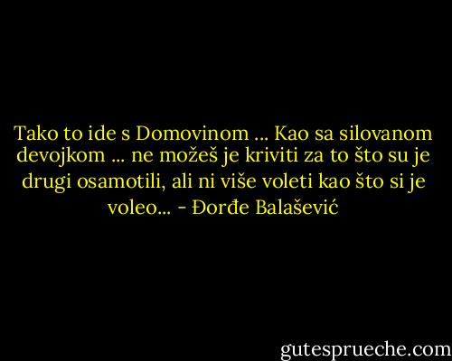Tako to ide s Domovinom ...<br />Kao sa silovanom devojkom ... ne možeš je kriviti za to što su je drugi osamotili, ali ni više voleti kao što si je voleo... - Đorđe Balašević
