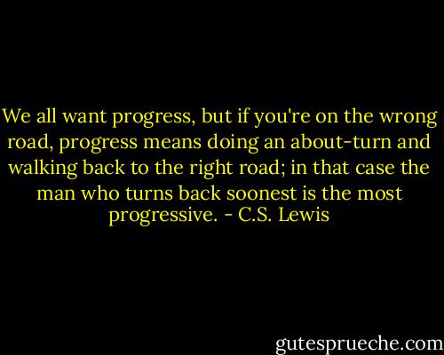 We all want progress, but if you're on the wrong road, progress means doing an about-turn and walking back to the right road; in that case the man who turns back soonest is the most progressive. - C.S. Lewis