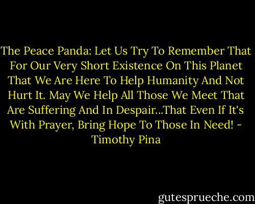 The Peace Panda: Let Us Try To Remember That For Our Very Short Existence On This Planet That We Are Here To Help Humanity And Not Hurt It. May We Help All Those We Meet That Are Suffering And In Despair...That Even If It's With Prayer, Bring Hope To Those In Need! - Timothy Pina