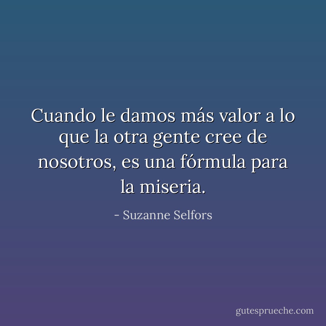 Cuando le damos más valor a lo que la otra gente cree de nosotros, es una fórmula para la miseria. - Suzanne Selfors