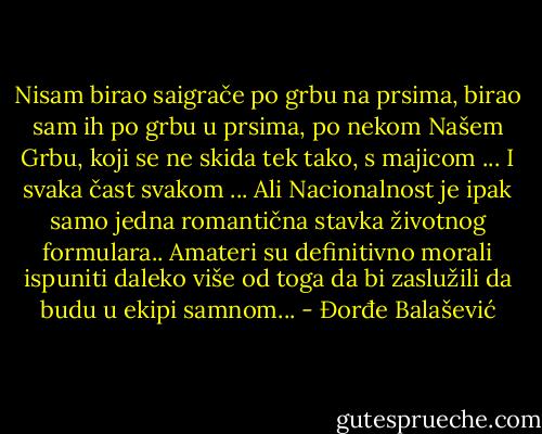 Nisam birao saigrače po grbu na prsima, birao sam ih po grbu u prsima, po nekom Našem Grbu, koji se ne skida tek tako, s majicom ... I svaka čast svakom ... Ali Nacionalnost je ipak samo jedna romantična stavka životnog formulara.. Amateri su definitivno morali ispuniti daleko više od toga da bi zaslužili da budu u ekipi samnom... - Đorđe Balašević