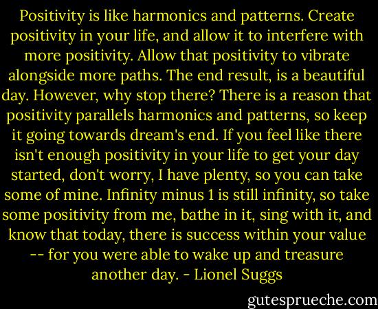 Positivity is like harmonics and patterns. Create positivity in your life, and allow it to interfere with more positivity. Allow that positivity to vibrate alongside more paths. The end result, is a beautiful day. However, why stop there? There is a reason that positivity parallels harmonics and patterns, so keep it going towards dream's end. If you feel like there isn't enough positivity in your life to get your day started, don't worry, I have plenty, so you can take some of mine. Infinity minus 1 is still infinity, so take some positivity from me, bathe in it, sing with it, and know that today, there is success within your value -- for you were able to wake up and treasure another day. - Lionel Suggs