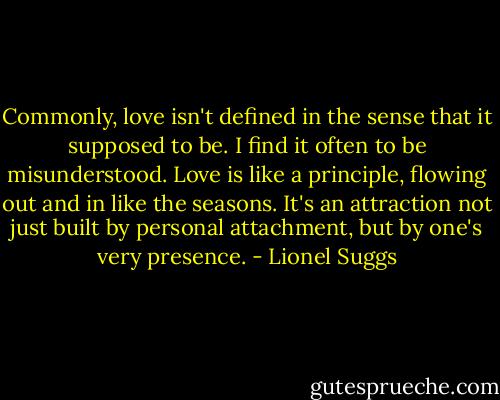 Commonly, love isn't defined in the sense that it supposed to be. I find it often to be misunderstood. Love is like a principle, flowing out and in like the seasons. It's an attraction not just built by personal attachment, but by one's very presence. - Lionel Suggs