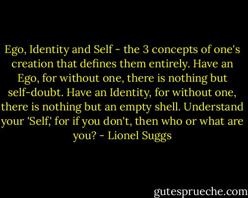 Ego, Identity and Self - the 3 concepts of one's creation that defines them entirely. Have an Ego, for without one, there is nothing but self-doubt. Have an Identity, for without one, there is nothing but an empty shell. Understand your 'Self,' for if you don't, then who or what are you? - Lionel Suggs