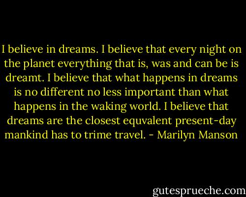 I believe in dreams. I believe that every night on the planet everything that is, was and can be is dreamt. I believe that what happens in dreams is no different no less important than what happens in the waking world. I believe that dreams are the closest equvalent present-day mankind has to trime travel. - Marilyn Manson
