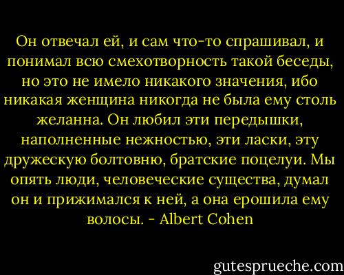 Он отвечал ей, и сам что-то спрашивал, и понимал всю смехотворность такой беседы, но это не имело никакого значения, ибо никакая женщина никогда не была ему столь желанна. Он любил эти передышки, наполненные нежностью, эти ласки, эту дружескую болтовню, братские поцелуи. Мы опять люди, человеческие существа, думал он и прижимался к ней, а она ерошила ему волосы. - Albert Cohen