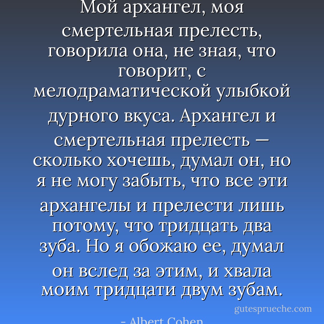 Мой архангел, моя смертельная прелесть, говорила она, не зная, что говорит, с мелодраматической улыбкой дурного вкуса. Архангел и смертельная прелесть — сколько хочешь, думал он, но я не могу забыть, что все эти архангелы и прелести лишь потому, что тридцать два зуба. Но я обожаю ее, думал он вслед за этим, и хвала моим тридцати двум зубам. - Albert Cohen