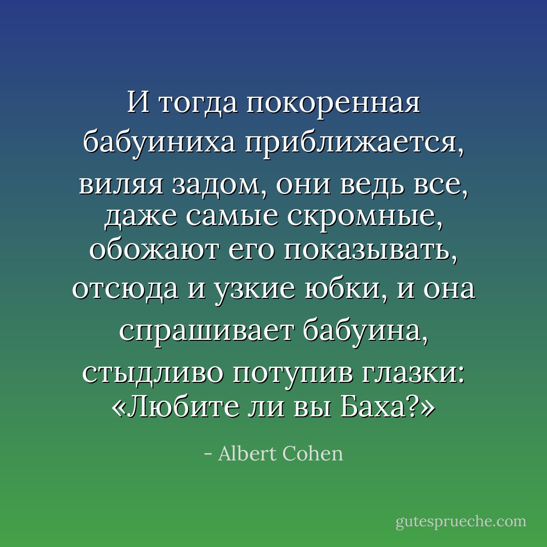 И тогда покоренная бабуиниха приближается, виляя задом, они ведь все, даже самые скромные, обожают его показывать, отсюда и узкие юбки, и она спрашивает бабуина, стыдливо потупив глазки: «Любите ли вы Баха?» - Albert Cohen