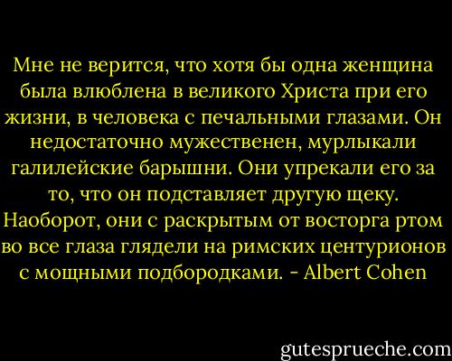 Мне не верится, что хотя бы одна женщина была влюблена в великого Христа при его жизни, в человека с печальными глазами. Он недостаточно мужественен, мурлыкали галилейские барышни. Они упрекали его за то, что он подставляет другую щеку. Наоборот, они с раскрытым от восторга ртом во все глаза глядели на римских центурионов с мощными подбородками. - Albert Cohen
