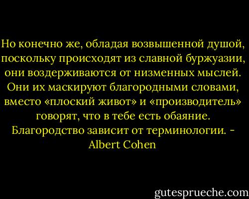 Но конечно же, обладая возвышенной душой, поскольку происходят из славной буржуазии, они воздерживаются от низменных мыслей. Они их маскируют благородными словами, вместо «плоский живот» и «производитель» говорят, что в тебе есть обаяние. Благородство зависит от терминологии. - Albert Cohen