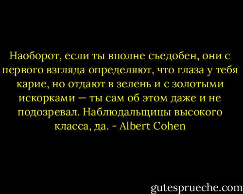 Наоборот, если ты вполне съедобен, они с первого взгляда определяют, что глаза у тебя карие, но отдают в зелень и с золотыми искорками — ты сам об этом даже и не подозревал. Наблюдальщицы высокого класса, да. - Albert Cohen