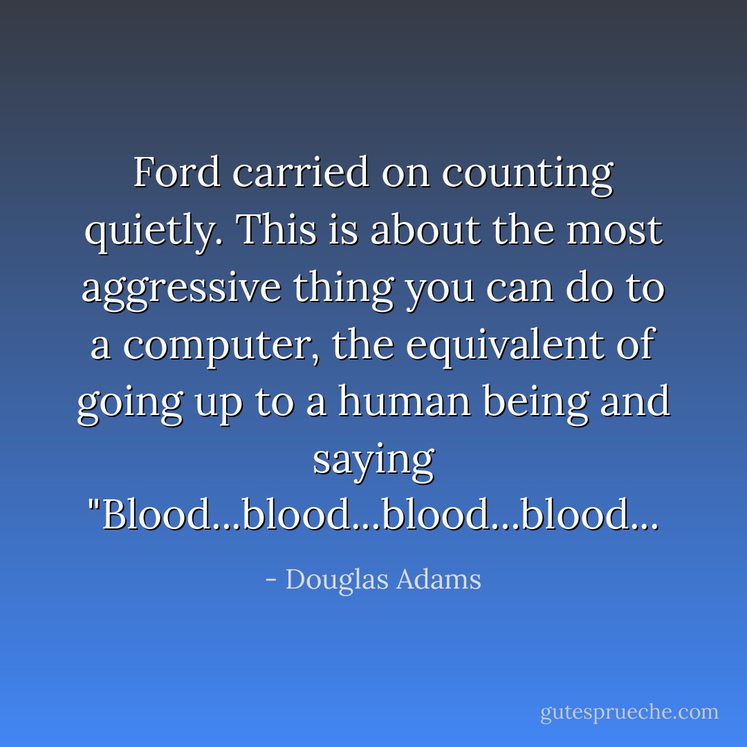 Ford carried on counting quietly. This is about the most aggressive thing you can do to a computer, the equivalent of going up to a human being and saying "Blood...blood...blood...blood... - Douglas Adams