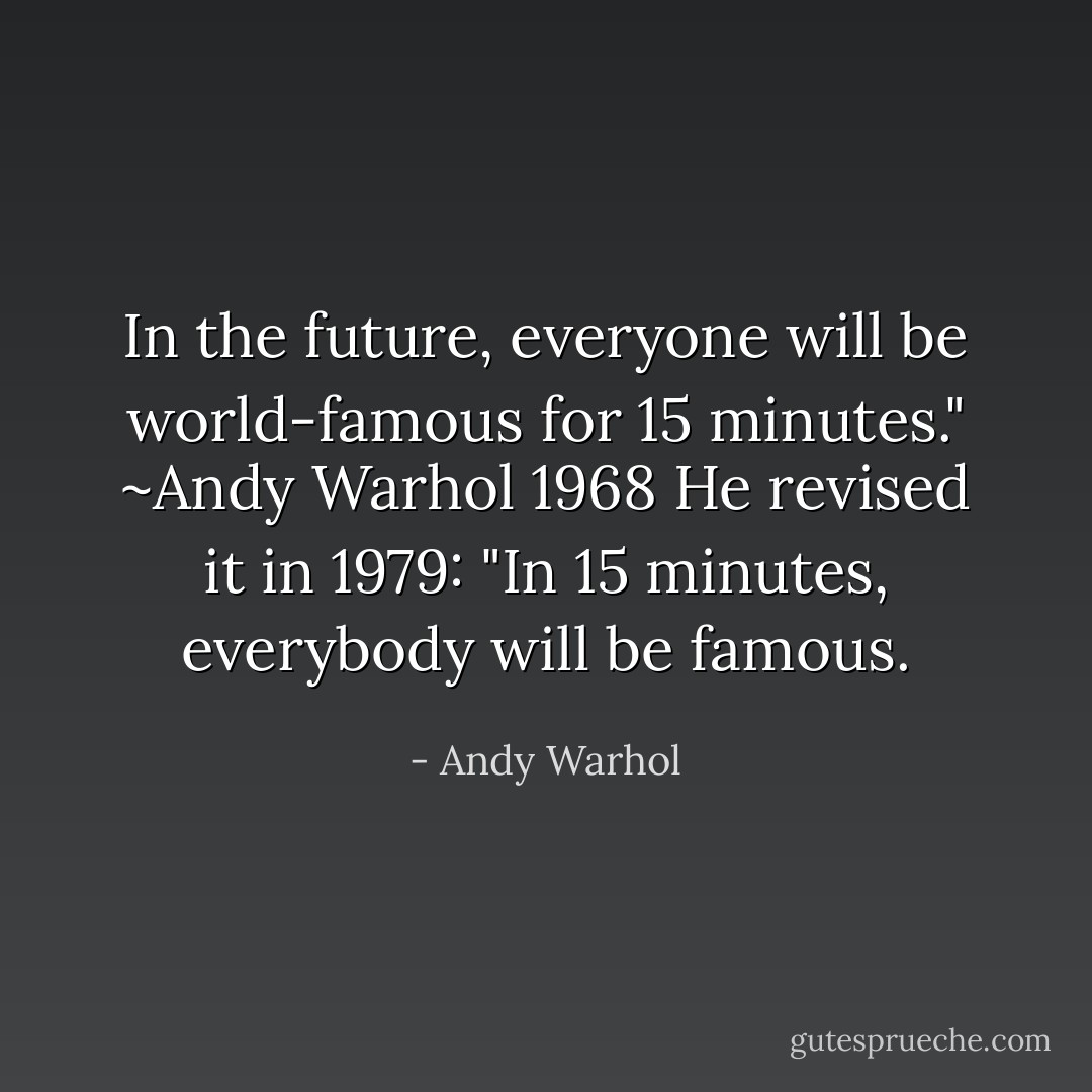 In the future, everyone will be world-famous for 15 minutes."<br />~Andy Warhol 1968<br />He revised it in 1979:<br />"In 15 minutes, everybody will be famous. - Andy Warhol
