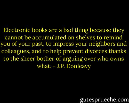 Electronic books are a bad thing because they cannot be accumulated on shelves to remind you of your past, to impress your neighbors and colleagues, and to help prevent divorces thanks to the sheer bother of arguing over who owns what. - J.P. Donleavy