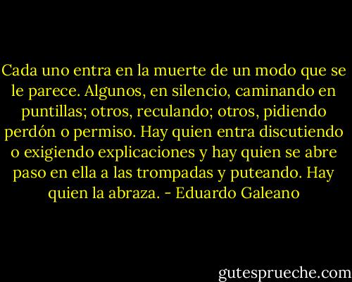 Cada uno entra en la muerte de un modo que se le parece. Algunos, en silencio, caminando en puntillas; otros, reculando; otros, pidiendo perdón o permiso. Hay quien entra discutiendo o exigiendo explicaciones y hay quien se abre paso en ella a las trompadas y puteando. Hay quien la abraza. - Eduardo Galeano
