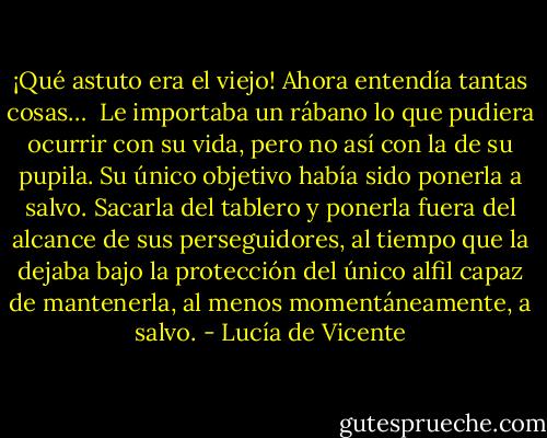 ¡Qué astuto era el viejo! Ahora entendía tantas cosas… <br />Le importaba un rábano lo que pudiera ocurrir con su vida, pero no así con la de su pupila. Su único objetivo había sido ponerla a salvo. Sacarla del tablero y ponerla fuera del alcance de sus perseguidores, al tiempo que la dejaba bajo la protección del único alfil capaz de mantenerla, al menos momentáneamente, a salvo. - Lucía de Vicente