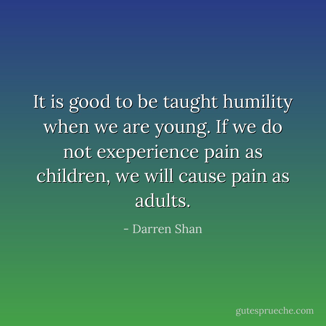 It is good to be taught humility when we are young. If we do not exeperience pain as children, we will cause pain as adults. - Darren Shan