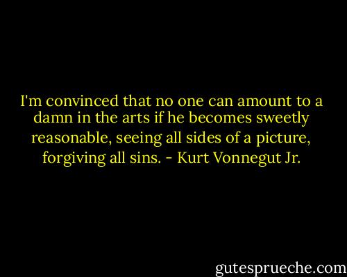 I'm convinced that no one can amount to a damn in the arts if he becomes sweetly reasonable, seeing all sides of a picture, forgiving all sins. - Kurt Vonnegut Jr.
