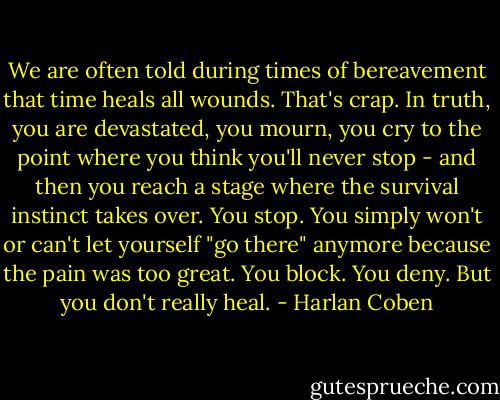 We are often told during times of bereavement that time heals all wounds. That's crap. In truth, you are devastated, you mourn, you cry to the point where you think you'll never stop - and then you reach a stage where the survival instinct takes over. You stop. You simply won't or can't let yourself "go there" anymore because the pain was too great. You block. You deny. But you don't really heal. - Harlan Coben