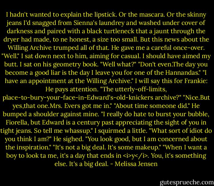 I hadn't wanted to explain the lipstick. Or the mascara. Or the skinny jeans I'd snagged from Sienna's laundrey and washed under cover of darkness and paired with a black turtleneck that a jaunt through the dryer had made, to ne honest, a size too small. But this news about the Willing Archive trumped all of that.<br />He gave me a careful once-over. "Well."<br />I sat down next to him, aiming for casual. I should have aimed my butt. I sat on his geometry book. "Well what?"<br />"Don't even.The day you become a good liar is the day I leave you for one of the Hannandas."<br />"I have an appointment at the Willing Archive."<br />I will say this for Frankie: He pays attention. "The utterly-off-limits, place-to-bury-your-face-in-Edward's-old-knickers archive?"<br />"Nice.But yes,that one.Mrs. Evers got me in."<br />"About time someone did." He bumped a shoulder against mine. "I really do hate to burst your bubble, Fiorella, but Edward is a century past appreciating the sight of you in tight jeans. So tell me whassup."<br />I squirmed a little.<br />"What sort of idiot do you think I am?" He sighed. "You look good, but I am concerned about the inspiration."<br />"It's not a big deal. It's some makeup."<br />"When I want a boy to look ta me, it's a day that ends in <i>y</i>. You, it's something else. It's a big deal. - Melissa Jensen