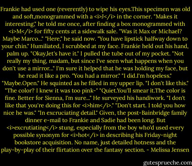 Frankie had used one (reverently) to wipe his eyes.This specimen was old and soft,monogrammed with a <i>J</i> in the corner. "Makes it interesting," he told me once, after finding a box monogrammed with <i>M</i> for fifty cents at a sidewalk sale. "Was it Max or Michael? Maybe Marco..."<br />"Here," he said now. "You have lipstick halfway down to your chin."<br />Humiliated, I scrubbed at my face.<br />Frankie held out his hand, palm up. "Okay,let's have it." I pulled the tube out of my pocket. "Not really my thing, madam, but since I've seen what happens when you don't use a mirror..." I'm sure it helped that he was holding my face, but he read it like a pro. "You had a mirror."<br />"I did.I'm hopeless."<br />"Maybe.Open." He squinted as he filled in my upper lip. "I don't like this."<br />"The color? I knew it was too pink-"<br />"Quiet.You'll smear it.The color is fine. Better for Sienna, I'm sure..." He surveyed his handiwork. "I don't like that you're doing this for <i>him</i>."<br />"Don't start. I told you how nice he was."<br />"In excruciating detail."<br />Given, the post-Bainbridge family dinner e-mail to Frankie and Sadie had been long. But <i>excrutiating</i> stung, especially from the boy who'd used every possible synonym for <i>hot</i> in describing his Friday-night bookstore acquisition. No name, just detailed hotness and the play-by-play of their flirtation over the fantasy section. - Melissa Jensen