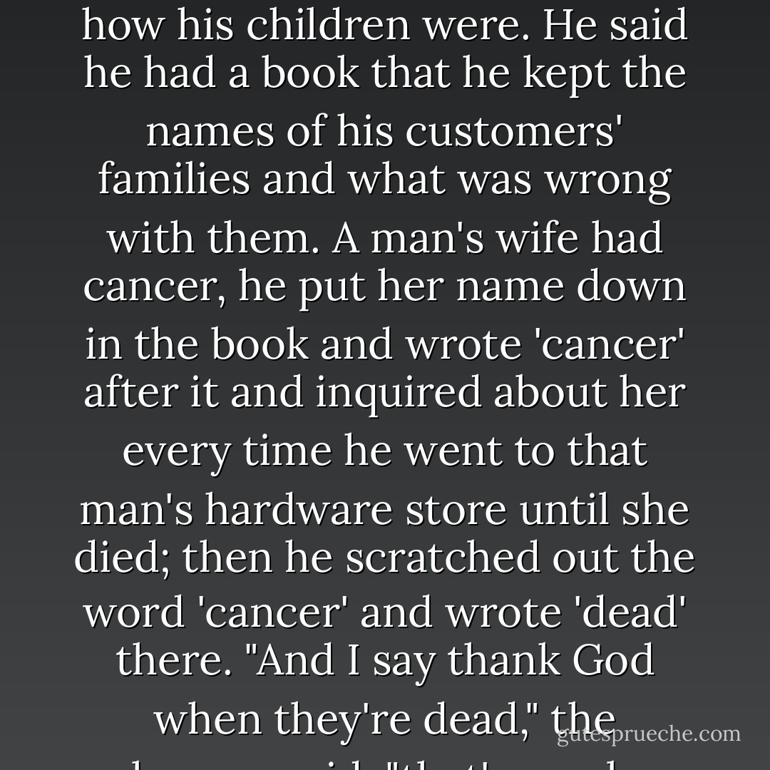 He said when he went to sell a man a flue, he asked first about that man's wife's health and how his children were. He said he had a book that he kept the names of his customers' families and what was wrong with them. A man's wife had cancer, he put her name down in the book and wrote 'cancer' after it and inquired about her every time he went to that man's hardware store until she died; then he scratched out the word 'cancer' and wrote 'dead' there. "And I say thank God when they're dead," the salesman said; "that's one less to remember. - Flannery O'Connor