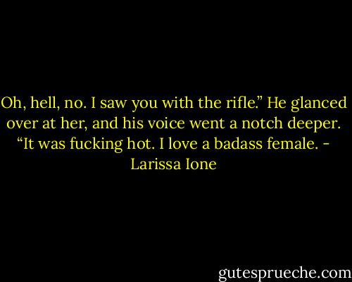 Oh, hell, no. I saw you with the rifle.” He glanced over at her, and his voice went a notch deeper. “It was fucking hot. I love a badass female. - Larissa Ione