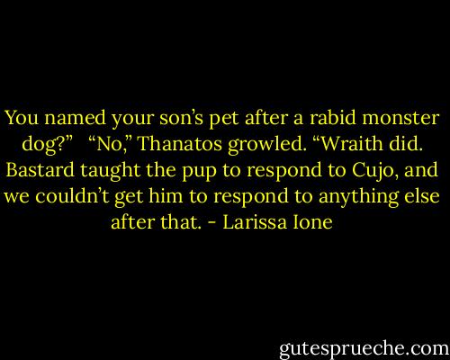 You named your son’s pet after a rabid monster dog?” <br /><br />“No,” Thanatos growled. “Wraith did. Bastard taught the pup to respond to Cujo, and we couldn’t get him to respond to anything else after that. - Larissa Ione