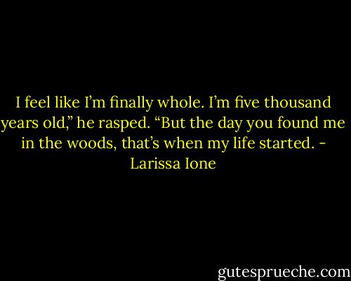 I feel like I’m finally whole. I’m five thousand years old,” he rasped. “But the day you found me in the woods, that’s when my life started. - Larissa Ione