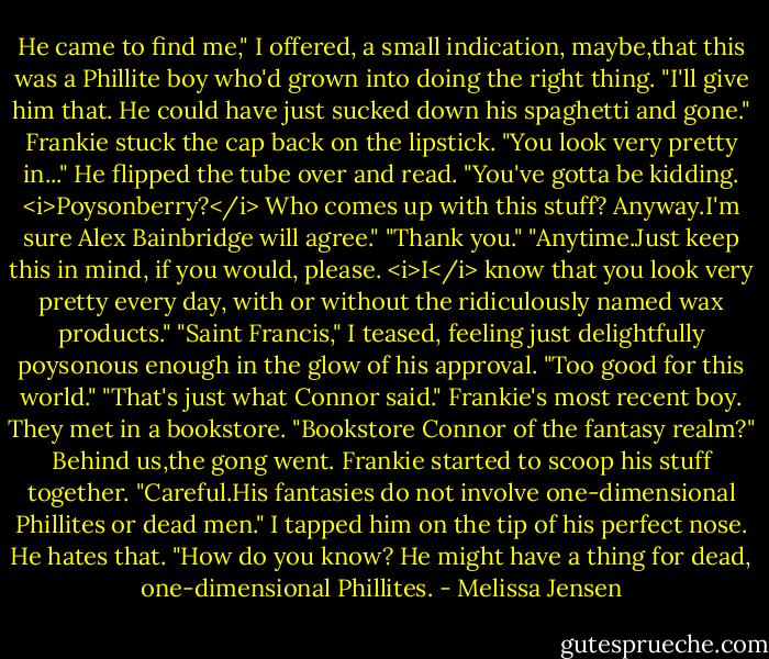 He came to find me," I offered, a small indication, maybe,that this was a Phillite boy who'd grown into doing the right thing.<br />"I'll give him that. He could have just sucked down his spaghetti and gone." Frankie stuck the cap back on the lipstick. "You look very pretty in..." He flipped the tube over and read. "You've gotta be kidding. <i>Poysonberry?</i> Who comes up with this stuff? Anyway.I'm sure Alex Bainbridge will agree."<br />"Thank you."<br />"Anytime.Just keep this in mind, if you would, please. <i>I</i> know that you look very pretty every day, with or without the ridiculously named wax products."<br />"Saint Francis," I teased, feeling just delightfully poysonous enough in the glow of his approval. "Too good for this world."<br />"That's just what Connor said." Frankie's most recent boy. They met in a bookstore.<br />"Bookstore Connor of the fantasy realm?"<br />Behind us,the gong went. Frankie started to scoop his stuff together. "Careful.His fantasies do not involve one-dimensional Phillites or dead men."<br />I tapped him on the tip of his perfect nose. He hates that. "How do you know? He might have a thing for dead, one-dimensional Phillites. - Melissa Jensen