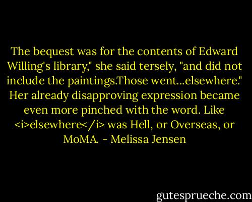 The bequest was for the contents of Edward Willing's library," she said tersely, "and did not include the paintings.Those went...elsewhere." Her already disapproving expression became even more pinched with the word. Like <i>elsewhere</i> was Hell, or Overseas, or MoMA. - Melissa Jensen