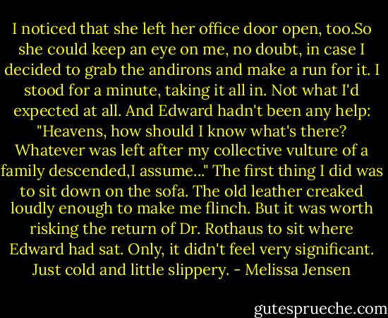 I noticed that she left her office door open, too.So she could keep an eye on me, no doubt, in case I decided to grab the andirons and make a run for it.<br />I stood for a minute, taking it all in. Not what I'd expected at all. And Edward hadn't been any help: "Heavens, how should I know what's there? Whatever was left after my collective vulture of a family descended,I assume..."<br />The first thing I did was to sit down on the sofa. The old leather creaked loudly enough to make me flinch. But it was worth risking the return of Dr. Rothaus to sit where Edward had sat. Only, it didn't feel very significant. Just cold and little slippery. - Melissa Jensen