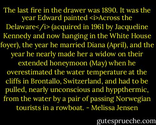 The last fire in the drawer was 1890. It was the year Edward painted <i>Across the Delaware</i> (acquired in 1961 by Jacqueline Kennedy and now hanging in the White House foyer), the year he married Diana (April), and the year he nearly made her a widow on their extended honeymoon (May) when he overestimated the water temperature at the cliffs in Brontallo, Switzerland, and had to be pulled, nearly unconscious and hyppthermic, from the water by a pair of passing Norwegian tourists in a rowboat. - Melissa Jensen