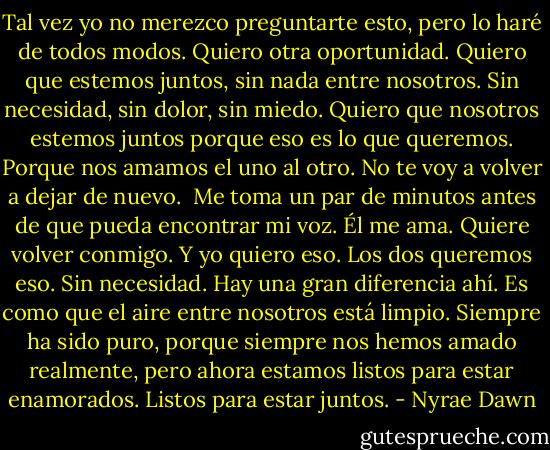 Tal vez yo no merezco preguntarte esto, pero lo haré de todos modos. Quiero otra oportunidad. Quiero que estemos juntos, sin nada entre nosotros. Sin necesidad, sin dolor, sin miedo. Quiero que nosotros estemos juntos porque eso es lo que queremos. Porque nos amamos el uno al otro. No te voy a volver a dejar de nuevo.<br /><br />Me toma un par de minutos antes de que pueda encontrar mi voz. Él me ama. Quiere volver conmigo. Y yo quiero eso. Los dos queremos eso. Sin necesidad. Hay una gran diferencia ahí. Es como que el aire entre nosotros está limpio. Siempre ha sido puro, porque siempre nos hemos amado realmente, pero ahora estamos listos para estar enamorados. Listos para estar juntos. - Nyrae Dawn