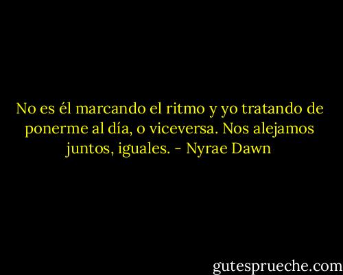 No es él marcando el ritmo y yo tratando de ponerme al día, o viceversa. Nos alejamos juntos, iguales. - Nyrae Dawn