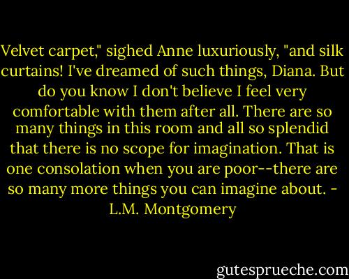 Velvet carpet," sighed Anne luxuriously, "and silk curtains! I've dreamed of such things, Diana. But do you know I don't believe I feel very comfortable with them after all. There are so many things in this room and all so splendid that there is no scope for imagination. That is one consolation when you are poor--there are so many more things you can imagine about. - L.M. Montgomery