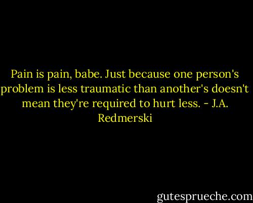 Pain is pain, babe. Just because one person's problem is less traumatic than another's doesn't mean they're required to hurt less. - J.A. Redmerski