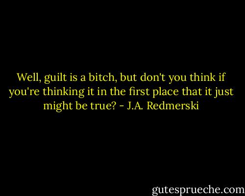 Well, guilt is a bitch, but don't you think if you're thinking it in the first place that it just might be true? - J.A. Redmerski