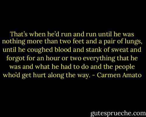 That’s when he’d run and run until he was nothing more than two feet and a pair of lungs, until he coughed blood and stank of sweat and forgot for an hour or two everything that he was and what he had to do and the people who’d get hurt along the way. - Carmen Amato
