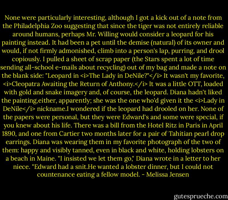 None were particularly interesting, although I got a kick out of a note from the Philadelphia Zoo suggesting that since the tiger was not entirely reliable around humans, perhaps Mr. Willing would consider a leopard for his painting instead. It had been a pet until the demise (natural) of its owner and would, if not firmly admonished, climb into a person's lap, purring, and drool copiously.<br />I pulled a sheet of scrap paper (the Stars spent a lot of time sending all-school e-mails about recycling) out of my bag and made a note on the blank side: "Leopard in <i>The Lady in DeNile?"</i> It wasn't my favorite, <i>Cleopatra Awaiting the Return of Anthony.</i> It was a little OTT, loaded with gold and snake imagery and, of course, the leopard. Diana hadn't liked the painting,either, apparently; she was the one who'd given it the <i>Lady in DeNile</i> nickname.I wondered if the leopard had drooled on her.<br />None of the papers were personal, but they were Edward's and some were special, if you knew about his life. There was a bill from the Hotel Ritz in Paris in April 1890, and one from Cartier two months later for a pair of Tahitian pearl drop earrings. Diana was wearing them in my favorite photograph of the two of them: happy and visibly tanned, even in black and white, holding lobsters on a beach in Maine. "I insisted we let them go," Diana wrote in a letter to her niece. "Edward had a snit.He wanted a lobster dinner, but I could not countenance eating a fellow model. - Melissa Jensen