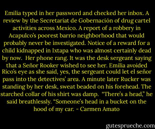 Emilia typed in her password and checked her inbox. A review by the Secretariat de Gobernación of drug cartel activities across Mexico. A report of a robbery in Acapulco’s poorest barrio neighborhood that would probably never be investigated. Notice of a reward for a child kidnapped in Ixtapa who was almost certainly dead by now. <br />Her phone rang. It was the desk sergeant saying that a Señor Rooker wished to see her. Emilia avoided Rico’s eye as she said, yes, the sergeant could let el señor pass into the detectives’ area.<br />A minute later Rucker was standing by her desk, sweat beaded on his forehead. The starched collar of his shirt was damp. <br />“There’s a head,” he said breathlessly. “Someone’s head in a bucket on the hood of my car. - Carmen Amato