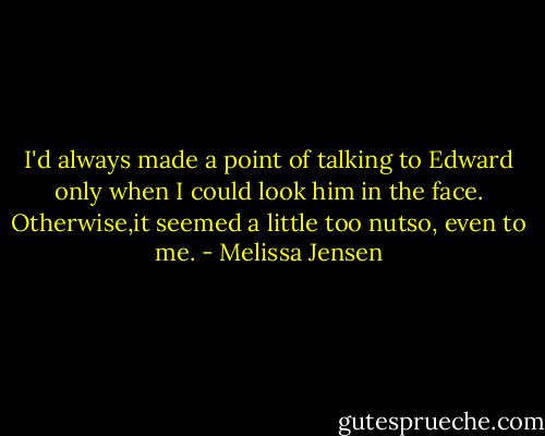 I'd always made a point of talking to Edward only when I could look him in the face. Otherwise,it seemed a little too nutso, even to me. - Melissa Jensen
