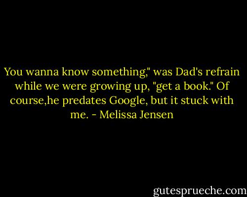 You wanna know something," was Dad's refrain while we were growing up, "get a book." Of course,he predates Google, but it stuck with me. - Melissa Jensen