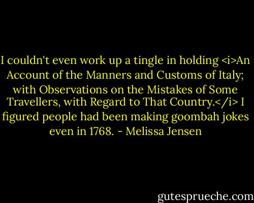 I couldn't even work up a tingle in holding <i>An Account of the Manners and Customs of Italy; with Observations on the Mistakes of Some Travellers, with Regard to That Country.</i> I figured people had been making goombah jokes even in 1768. - Melissa Jensen