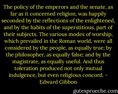 The policy of the emperors and the senate, as far as it concerned religion, was happily seconded by the reflections of the enlightened, and by the habits of the superstitious, part of their subjects. The various modes of worship, which prevailed in the Roman world, were all considered by the people, as equally true; by the philosopher, as equally false; and by the magistrate, as equally useful. And thus toleration produced not only mutual indulgence, but even religious concord. - Edward Gibbon