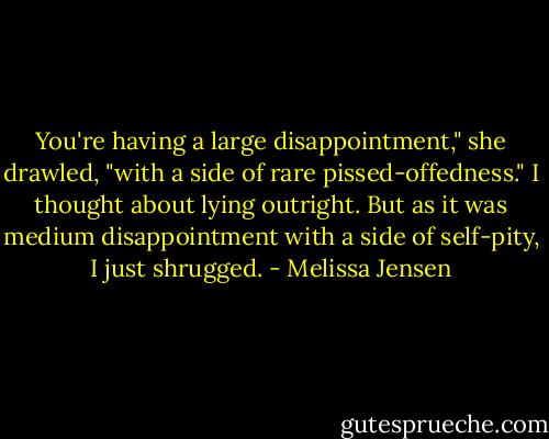 You're having a large disappointment," she drawled, "with a side of rare pissed-offedness."<br />I thought about lying outright. But as it was medium disappointment with a side of self-pity, I just shrugged. - Melissa Jensen