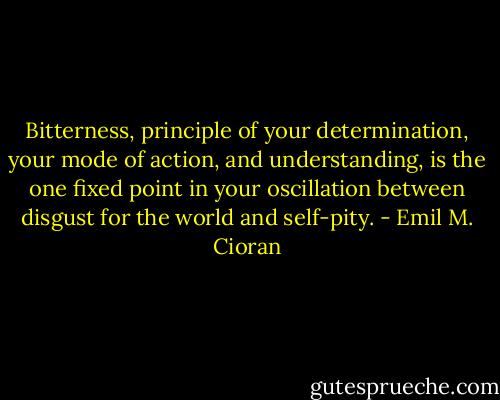 Bitterness, principle of your determination, your mode of action, and understanding, is the one fixed point in your oscillation between disgust for the world and self-pity. - Emil M. Cioran